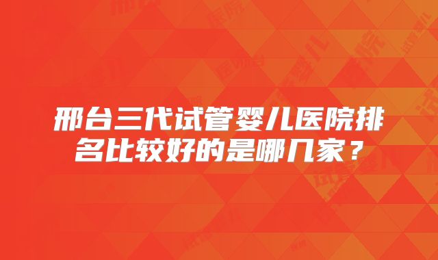 邢台三代试管婴儿医院排名比较好的是哪几家?