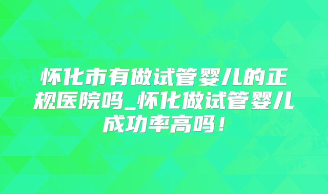 怀化市有做试管婴儿的正规医院吗_怀化做试管婴儿成功率高吗！