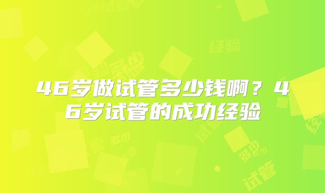 46岁做试管多少钱啊？46岁试管的成功经验