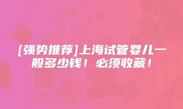 [强势推荐]上海试管婴儿一般多少钱！必须收藏！