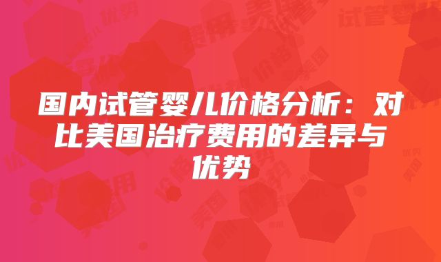 国内试管婴儿价格分析：对比美国治疗费用的差异与优势