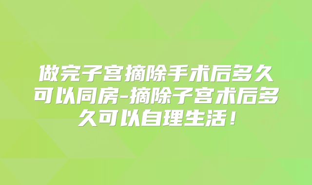 做完子宫摘除手术后多久可以同房-摘除子宫术后多久可以自理生活！