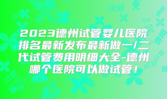 2023德州试管婴儿医院排名最新发布最新做一/二代试管费用明细大全-德州哪个医院可以做试管！