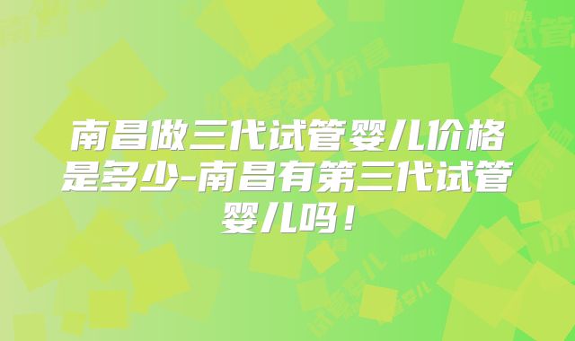 南昌做三代试管婴儿价格是多少-南昌有第三代试管婴儿吗！