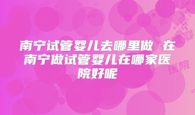 南宁试管婴儿去哪里做 在南宁做试管婴儿在哪家医院好呢
