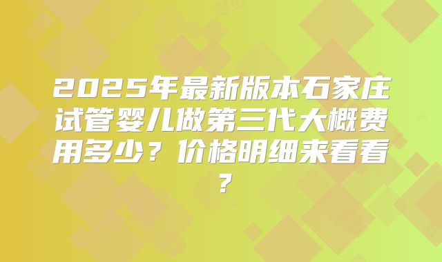 2025年最新版本石家庄试管婴儿做第三代大概费用多少？价格明细来看看？
