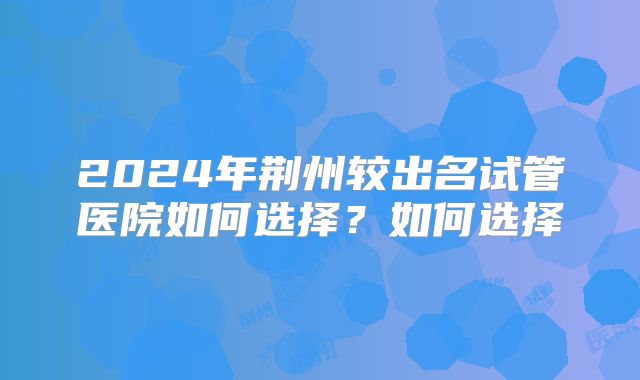 2024年荆州较出名试管医院如何选择?如何选择