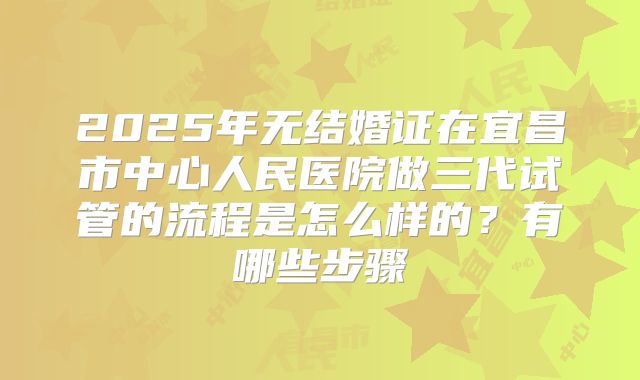 2025年无结婚证在宜昌市中心人民医院做三代试管的流程是怎么样的？有哪些步骤