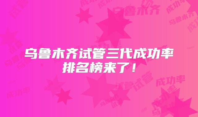 乌鲁木齐试管三代成功率排名榜来了！