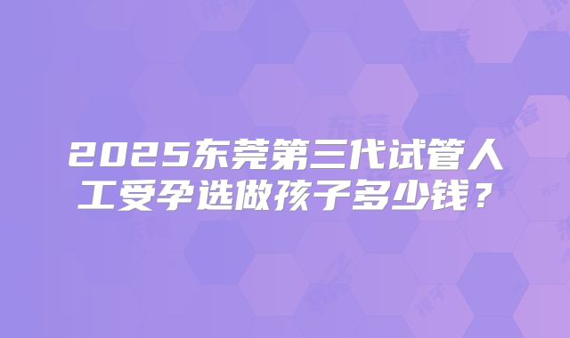 2025东莞第三代试管人工受孕选做孩子多少钱？