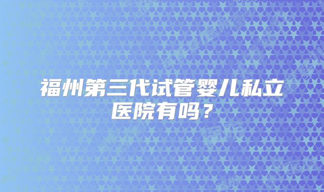 福州第三代试管婴儿私立医院有吗？