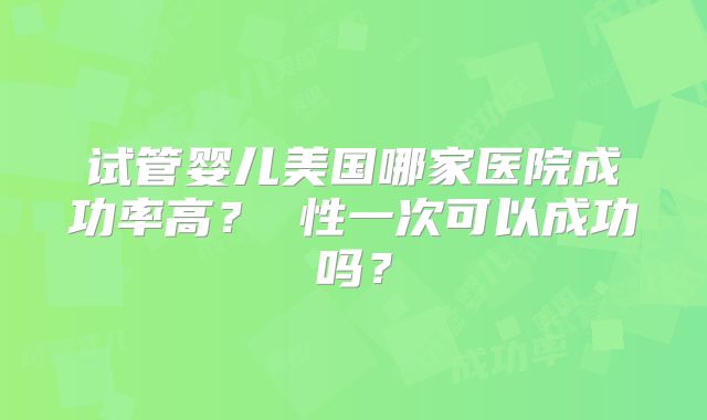 试管婴儿美国哪家医院成功率高? 性一次可以成功吗?