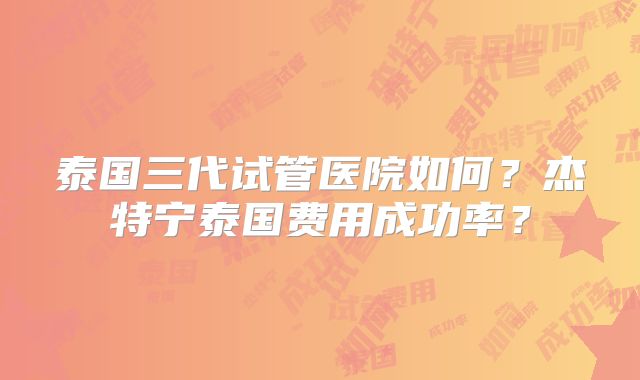 泰国三代试管医院如何？杰特宁泰国费用成功率？