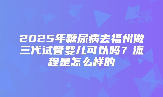 2025年糖尿病去福州做三代试管婴儿可以吗?流程是怎么样的