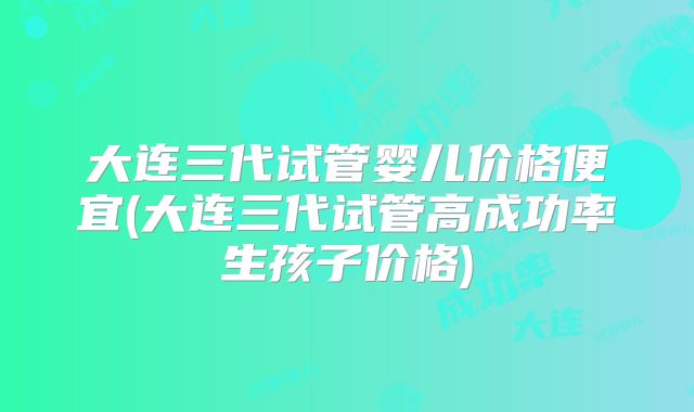 大连三代试管婴儿价格便宜(大连三代试管高成功率生孩子价格)