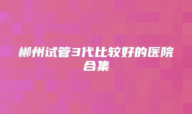 郴州试管3代比较好的医院合集