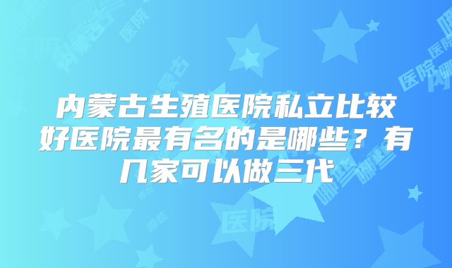 内蒙古生殖医院私立比较好医院最有名的是哪些?有几家可以做三代