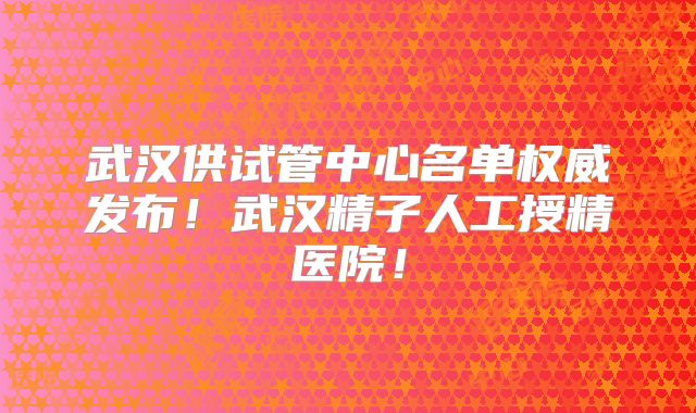 武汉供试管中心名单权威发布！武汉精子人工授精医院！