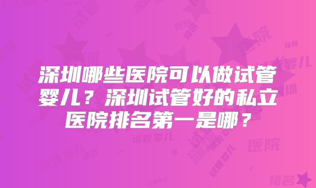 深圳哪些医院可以做试管婴儿？深圳试管好的私立医院排名第一是哪？