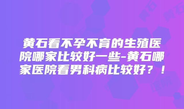 黄石看不孕不育的生殖医院哪家比较好一些-黄石哪家医院看男科病比较好?!