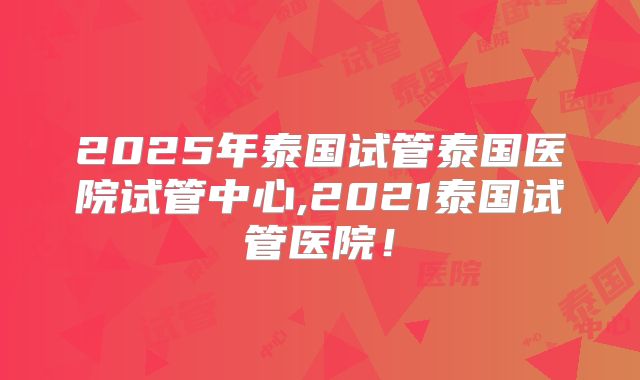2025年泰国试管泰国医院试管中心,2021泰国试管医院!