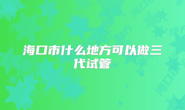 海口市什么地方可以做三代试管