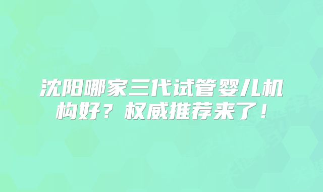 沈阳哪家三代试管婴儿机构好?权威推荐来了!