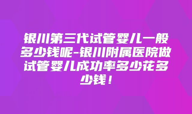 银川第三代试管婴儿一般多少钱呢-银川附属医院做试管婴儿成功率多少花多少钱!