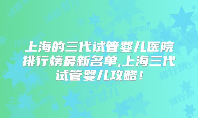 上海的三代试管婴儿医院排行榜最新名单,上海三代试管婴儿攻略！