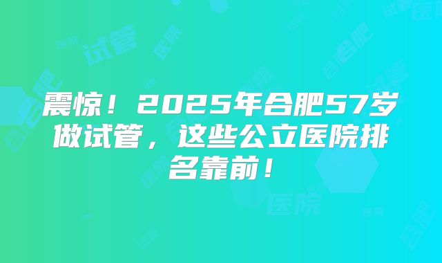 震惊！2025年合肥57岁做试管，这些公立医院排名靠前！
