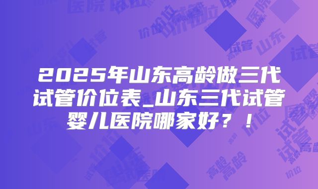 2025年山东高龄做三代试管价位表_山东三代试管婴儿医院哪家好?!
