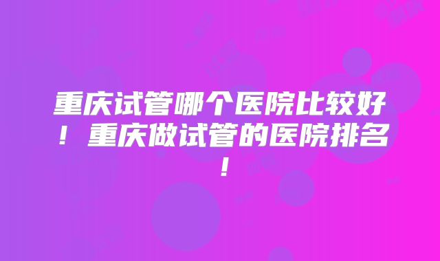 重庆试管哪个医院比较好！重庆做试管的医院排名！