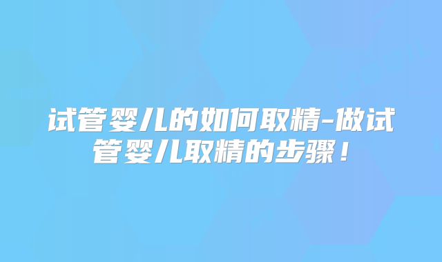 试管婴儿的如何取精-做试管婴儿取精的步骤！