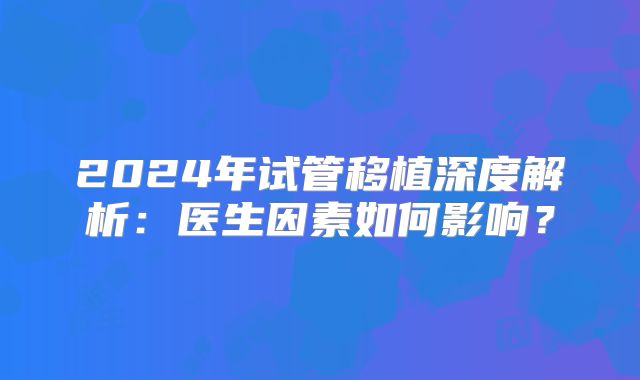 2024年试管移植深度解析:医生因素如何影响?