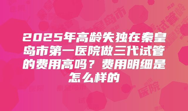 2025年高龄失独在秦皇岛市第一医院做三代试管的费用高吗?费用明细是怎么样的