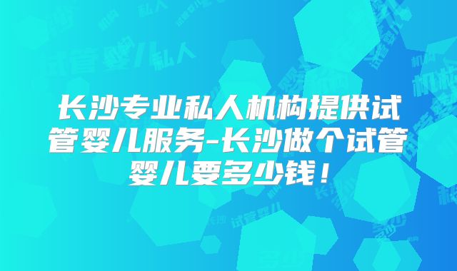 长沙专业私人机构提供试管婴儿服务-长沙做个试管婴儿要多少钱！
