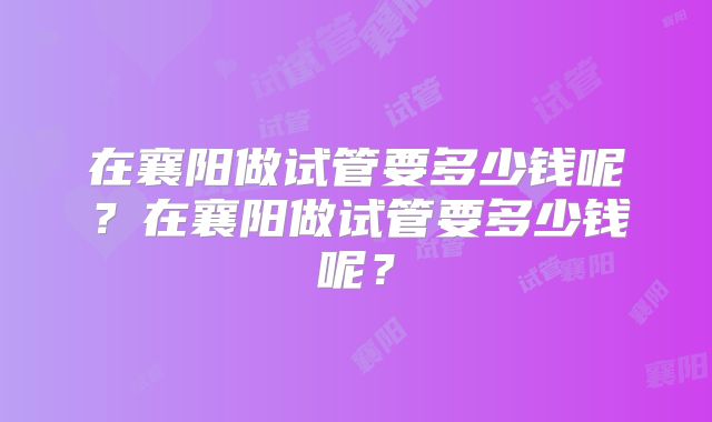 在襄阳做试管要多少钱呢？在襄阳做试管要多少钱呢？