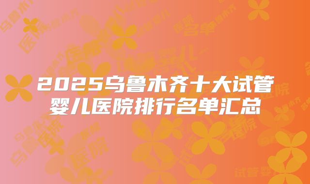2025乌鲁木齐十大试管婴儿医院排行名单汇总
