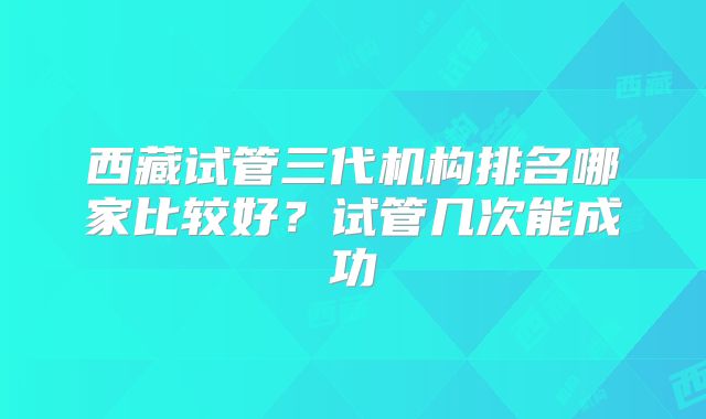 西藏试管三代机构排名哪家比较好？试管几次能成功