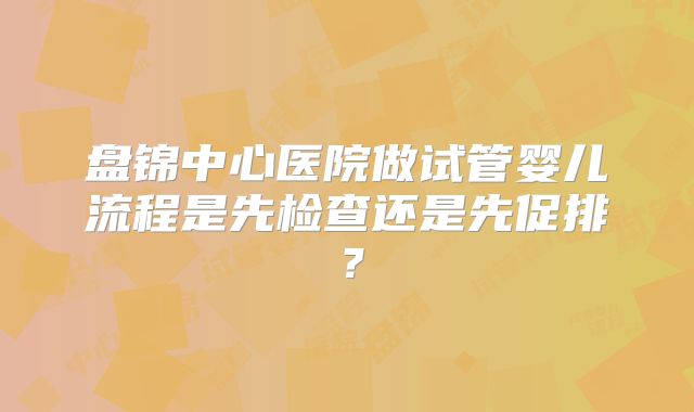 盘锦中心医院做试管婴儿流程是先检查还是先促排？