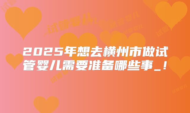 2025年想去横州市做试管婴儿需要准备哪些事_！