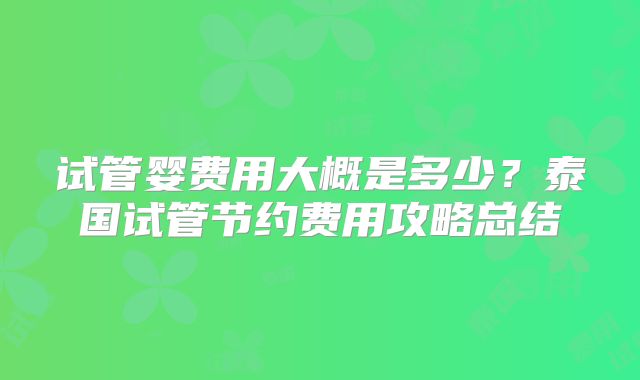 试管婴费用大概是多少?泰国试管节约费用攻略总结