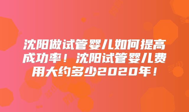 沈阳做试管婴儿如何提高成功率!沈阳试管婴儿费用大约多少2020年!