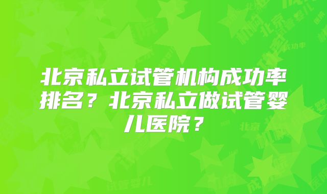 北京私立试管机构成功率排名？北京私立做试管婴儿医院？