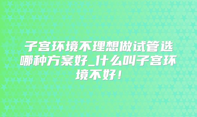 子宫环境不理想做试管选哪种方案好_什么叫子宫环境不好！