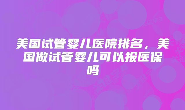 美国试管婴儿医院排名,美国做试管婴儿可以报医保吗