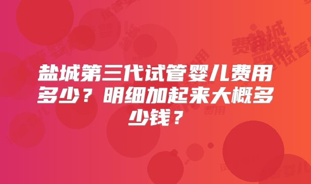 盐城第三代试管婴儿费用多少？明细加起来大概多少钱？