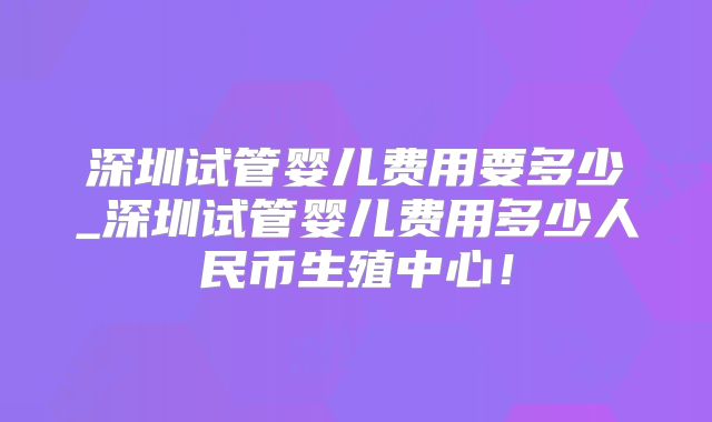 深圳试管婴儿费用要多少_深圳试管婴儿费用多少人民币生殖中心!