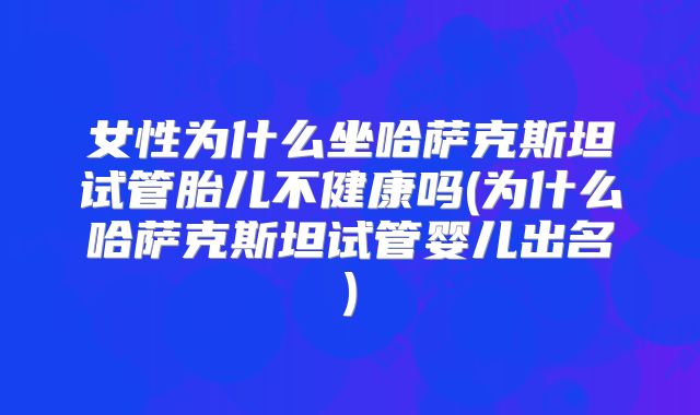 女性为什么坐哈萨克斯坦试管胎儿不健康吗(为什么哈萨克斯坦试管婴儿出名)