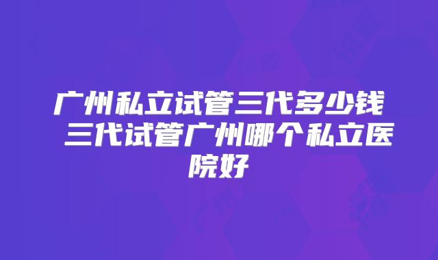 广州私立试管三代多少钱 三代试管广州哪个私立医院好